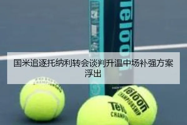 国米追逐托纳利转会谈判升温中场补强方案浮出